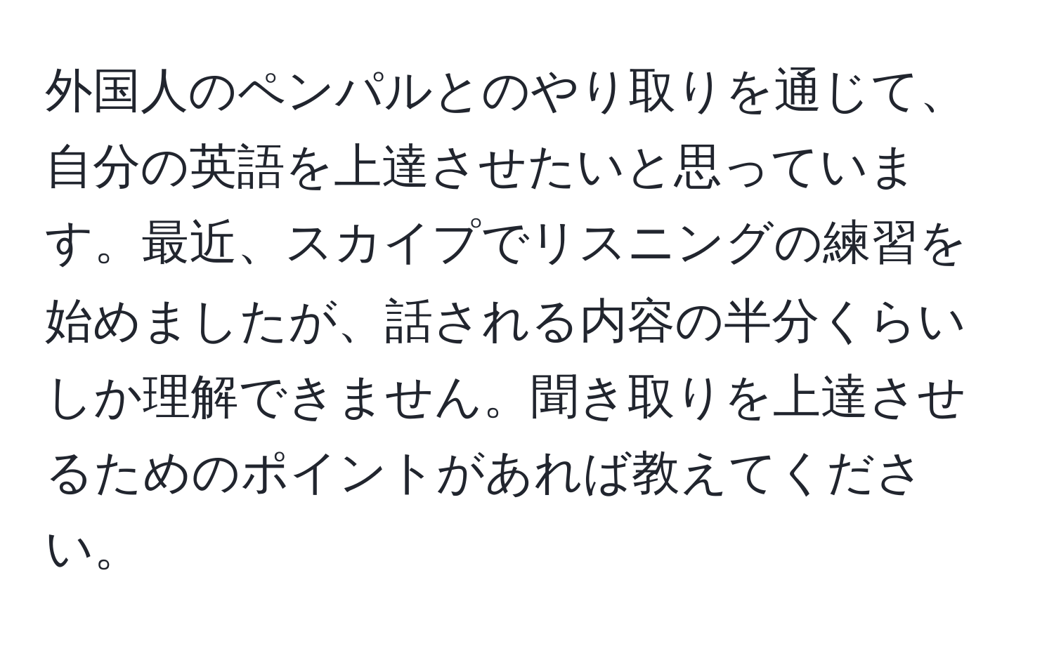 外国人のペンパルとのやり取りを通じて、自分の英語を上達させたいと思っています。最近、スカイプでリスニングの練習を始めましたが、話される内容の半分くらいしか理解できません。聞き取りを上達させるためのポイントがあれば教えてください。