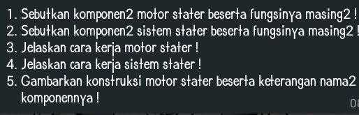 Sebutkan komponen2 motor stater beserta fungsinγa masing2 ! 
2. Sebutkan komponen2 sistem stater beserta fungsinγa masing2 ! 
3. Jelaskan cara kerja motor stater ! 
4. Jelaskan cara kerja sistem stater ! 
5. Gambarkan konstruksi motor stater beserta keterangan nama2 
komponennya ! 
0