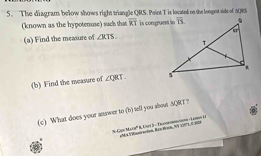 The diagram below shows right triangle QRS. Point T is located on the longest side of △ QRS
(known as the hypotenuse) such that overline RT is congruent to
(a) Find the measure of ∠ RTS.
(b) Find the measure of ∠ QRT.
(c) What does your answer to (b) tell you about △ QRT ?
N-Gen MATH^88 , Unit 3 - Transformations - Lesson 13
eMATHinstruction, Rεь Ноок, NY 12571, © 2020