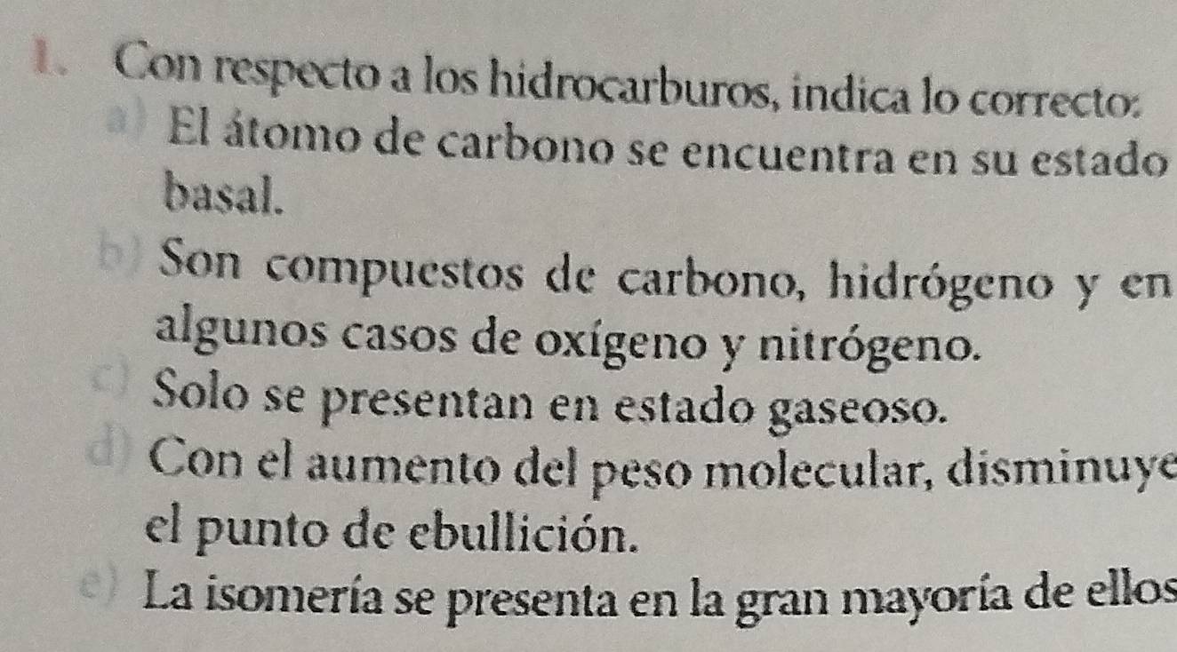 Con respecto a los hidrocarburos, indica lo correctoz 
El átomo de carbono se encuentra en su estado 
basal. 
Son compuestos de carbono, hidrógeno y en 
algunos casos de oxígeno y nitrógeno. 
Solo se presentan en estado gaseoso. 
Con el aumento del peso molecular, disminuye 
el punto de ebullición. 
La isomería se presenta en la gran mayoría de ellos