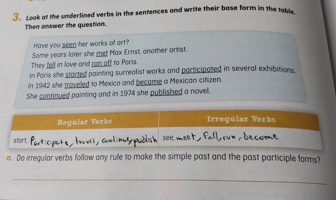 Look at the underlined verbs in the sentences and write their base form in the table. 
Then answer the question. 
Have you seen her works of art? 
Some years later she met Max Ernst, another artist. 
They fell in love and ran off to Paris. 
In Paris she started painting surrealist works and participated in several exhibitions. 
In 1942 she traveled to Mexico and became a Mexican citizen. 
She continued painting and in 1974 she published a novel. 
a. Do irregular verbs follow any rule to make the simple past and the past participle forms? 
_