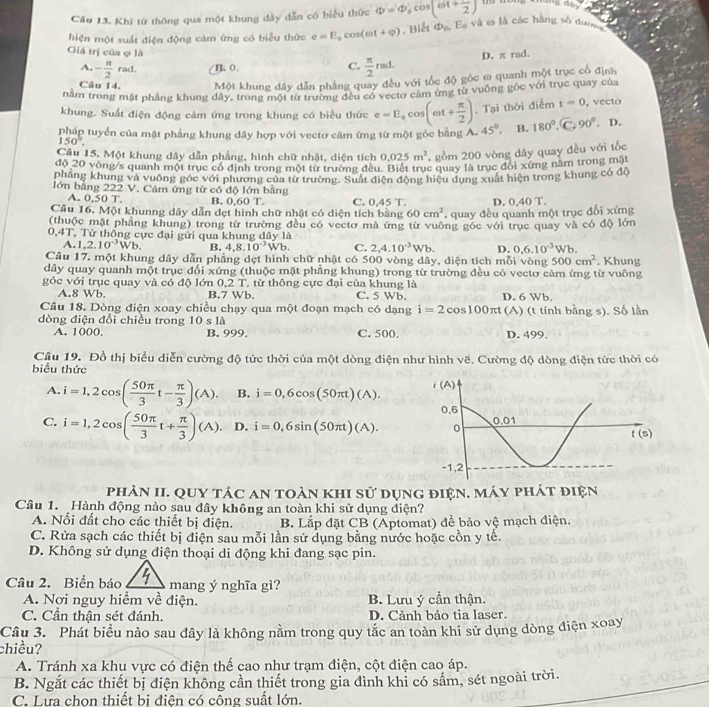 Khi từ thông qua một khung đây dẫn có biểu thức Phi =Phi _6cos (6t+ 1/2 )
hiện một suất điện động cảm ứng có biểu thức e=E_0cos (omega t+varphi ). Biết Phi _nE_0 và t là các hàng số dượn
Giá trị của φ là
A. - π /2 rad. B. 0. C.  π /2 rad. D. π rad.
Câu 14.
Một khung dây dẫn phảng quay đều với tốc độ góc ω quanh một trục cổ định
nằm trong mặt phẳng khung dây, trong một từ trường đều có vectơ cảm ứng từ vuông góc với trục quay của
khung. Suất điện động cảm ứng trong khung có biểu thức e=E_acos (omega t+ π /2 ). Tại thời điễm t=0 , vecto
pháp tuyển của mật phẳng khung dây hợp với vectơ căm ứng từ một góc bằng A. 45°, B. 180°. C. 90°. D.
150°.
Câu 15. Một khung dây dẫn phẳng, hình chữ nhật, diện tích 0.025m^2 , gồm 200 vòng dây quay đều với tốc
độ 20 vòng/s quanh một trục cổ định trong một từ trường đều. Biết trục quay là trục đổi xứng nằm trong mật
phẳng khung và vuông góc với phương của từ trường. Suất điện động hiệu dụng xuất hiện trong khung có độ
lớn bằng 222 V. Cảm ứng từ có độ lớn bằng
A. 0.50 T. C. 0,45 T. D. 0,40 T.
B. 0.60T.
Câu 16. Một khunng dây dẫn dẹt hình chữ nhật có diện tích bằng 60cm^2 , quay đều quanh một trục đối xứng
(thuộc mặt phầng khung) trong từ trường đều có vecto mà ứng từ vuỡng góc với trục quay và có độ lớn
0,4T, Từ thống cực đại gửi qua khung dây là
A. 1,2.10^(-3)Wb. B. 4,8.10^(-3)Wb. C. 2,4.10^(-3)Wb. D. 0,6.10^(-3)Wb
Câu 17. một khung dây dẫn phẳng dẹt hình chữ nhật có 500 vòng dây, diện tích mỗi vòng 500cm^2. Khung
dây quay quanh một trục đối xứng (thuộc mặt phẳng khung) trong từ trường đều có vectơ cảm ứng từ vuông
góc với trục quay và có độ lớn 0,2 T. từ thông cực đại của khung là
A.8 Wb. B.7 Wb. C. 5 Wb, D. 6 Wb.
Câu 18. Dòng điện xoay chiều chạy qua một đoạn mạch có dạng i=2cos 100π t (A) (t tính bằng s). Số lần
dòng điện đổi chiều trong 10 s là
A. 1000. B. 999. C. 500. D. 499.
Câu 19. Đồ thị biểu diễn cường độ tức thời của một dòng điện như hình vẽ. Cường độ dòng điện tức thời có
biểu thức
A. i=1,2cos ( 50π /3 t- π /3 )(A). B. i=0,6cos (50π t)(A).
C. i=1,2cos ( 50π /3 t+ π /3 )(A). D. i=0,6sin (50π t)(A).
phàn II. Quy tác an toàn khi sử dụng điện. máy phát điện
Câu 1. Hành động nào sau đây không an toàn khi sử dụng điện?
A. Nối đất cho các thiết bị điện. B. Lắp đặt CB (Aptomat) để bảo vệ mạch điện.
C. Rửa sạch các thiết bị điện sau mỗi lần sử dụng bằng nước hoặc cồn y tế.
D. Không sử dụng điện thoại di động khi đang sạc pin.
Câu 2. Biển báo mang ý nghĩa gì?
A. Nơi nguy hiểm về điện. B. Lưu ý cần thận.
C. Cần thận sét đánh. D. Cảnh báo tia laser.
Câu 3. Phát biểu nào sau đây là không nằm trong quy tắc an toàn khi sử dụng dòng điện xoay
chiều?
A. Tránh xa khụ vực có điện thế cao như trạm điện, cột điện cao áp.
B. Ngắt các thiết bị điện không cần thiết trong gia đình khỉ có sắm, sét ngoài trời.
C. Lưa chon thiết bi điên có công suất lớn.