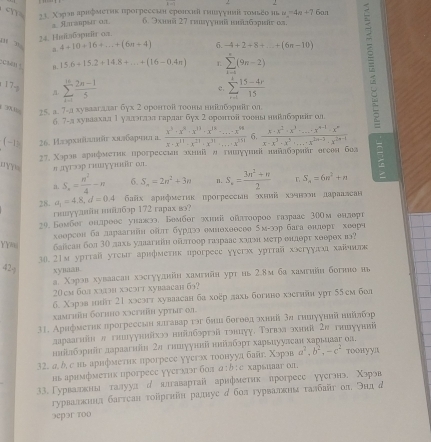 cm 23. Χэρэв аριфмеτиκ прогрессин ерелхиί гишлγунπί τοмьео ιπι α =4a+7 6an
urавры απ 6. 9xuaä 27 rnyγmä mña6spär ∞n.
34. Hisitafapır oa
m  ” a 4+10+16+...+(6n+4) 6. -4+2+8+_ +(6n-10)
17- a sumlimits _(k=1)^(10) (2n-1)/5  sumlimits _(r=1)^k (15-4r)/15  B
:cmns B. 15.6+15.2+14.8+...+(16-0.4π ) L sumlimits _(k=1)^k(9n-2)
c.
, 25. a. 7-a xyвааr.aaar 6yx 2 :ορεητοῖ τοоны ηηіζφηῆτ οπ : Κφοπτοй τουныι κιίπδφιіν αn
6. 7-л хуваахал 1 уллгллл гарлаr 6y:.2
 -1 26. Илэрхяйлнйυ хллбарчнл а. frac x^3· x^8· x^(13)· x^(18)· ...· x^9 x· x^(11)-x^(21)· x^(31)· ...x^(151) 6.  (x· x^2· x^3· ...· x^(n-1)· x^n)/x· x^3· x^5· ...· x^(2n-3)· x^(2n-1) 
7. Χэρав арафмеτиκ прогрессιι зхниίλ α τиπγушы нαйαδэραν orоθиι боа
YYs s  ayroр гααγγr o
1. S_n= n^2/4 -n 6. S_n=2n^2+3n n. S_n= (3n^2+n)/2  S_n=6n^2+n
28. a_1=4.8,d=0.4 байх арифмеτик прогрессмв эхиий хэчнэидараалсан
глуулвйя нлйлбэр 172 гарах вэ?
20.Бомбег онлрееς уналэ. Бембθг зиы ойπтоорοо газраас 300м θилерт
xeοрсοн ба лαраагиі οδл бурдэ омнехθοcoo 5M-30p Gara euαpr xeеβч
YYa байсан бол 3Ο лахь улаагніη ойлτοор галраас хаτη меτр енаθρτ хθерθх вэ?
30.21м урrraй утсыг арифметик нроrpeсс ɣɣегж урттй хэгγулмхйнυ
429 xyna@n.
a. Χəрэв хуваасан xəсгууднйн хамгийн уpт иь 2.8м ба хамeнйн богннонь
20 cm 6о χυэη хэəт xуbаасan 6?
б. Χэрэвн 21 хэсэгт хуваасан ба хоер лахьбогнно хэстин урт 55ем бол
xamrhūн богнно хəсrhüн уртыг 01
31. Арифметηк прогреесв πлгавар гэг бниιбогоθд зхнна 3а гихууннй ннйлбэр
аараагıίнв гклуулолίхээ ннйлбэргэйгэнцуу. Τэгвэа эхнバी 2π гнвууннй
нліίлбэриіг лараагийн 2л гншууннйі нлалбэрт харьиуулсан харьиааг оа.
32. α,δ, с иь арнфметиκ прогресе уусгж тοонуул бай. Xoposa^2,b^2,-c^2 тοонуул
нь арнмфметик прогресс уусгхгг бол a:b:c xapsuaur on
33. Γурвалвнаа талуудд ялгавартай арнфметик лрогресс уусгэнэ. Χэрэв
гурвалεнιίιа багтсан τоіргийн ралнус д бол гурвалκнιατалбайт ол, ラид д
эepэr т00