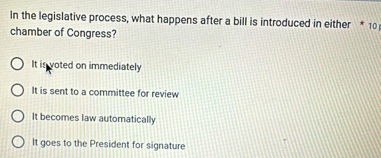 In the legislative process, what happens after a bill is introduced in either * 10
chamber of Congress?
It is voted on immediately
It is sent to a committee for review
It becomes law automatically
It goes to the President for signature