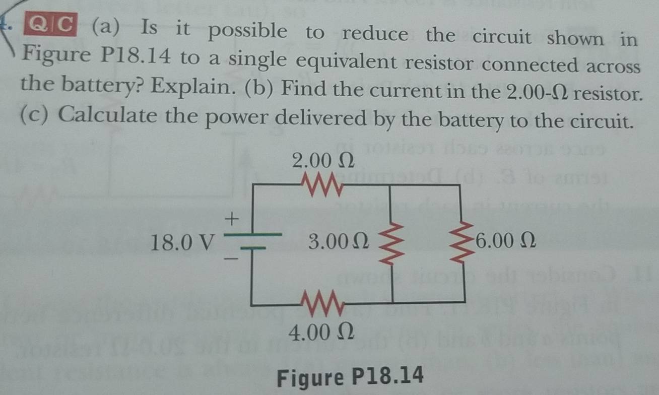 Is it possible to reduce the circuit shown in
Figure P18.14 to a single equivalent resistor connected across
the battery? Explain. (b) Find the current in the 2.00-Ω resistor.
(c) Calculate the power delivered by the battery to the circuit.
Figure P18.14