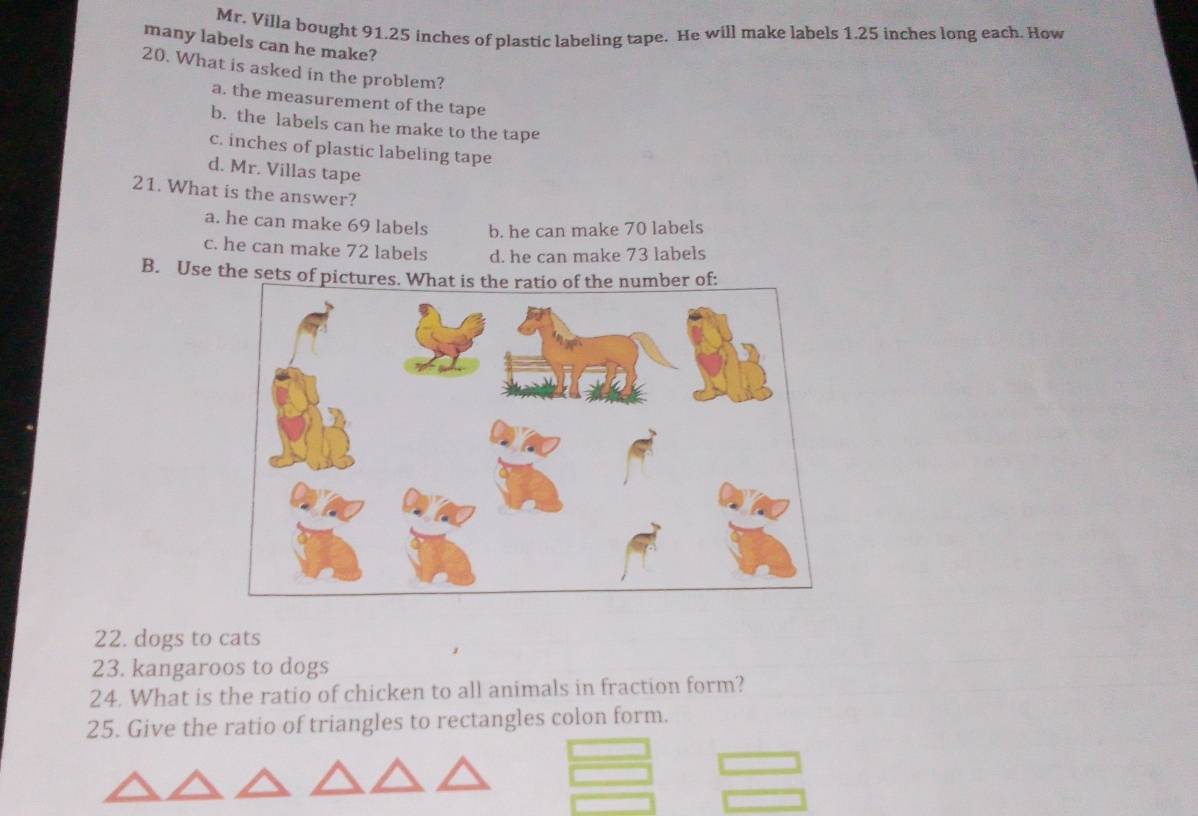 Mr. Villa bought 91.25 inches of plastic labeling tape. He will make labels 1.25 inches long each. How
many labels can he make?
20. What is asked in the problem?
a. the measurement of the tape
b. the labels can he make to the tape
c. inches of plastic labeling tape
d. Mr. Villas tape
21. What is the answer?
a. he can make 69 labels b. he can make 70 labels
c. he can make 72 labels d. he can make 73 labels
B. Use the sets of pictu
22. dogs to cats
23. kangaroos to dogs
24. What is the ratio of chicken to all animals in fraction form?
25. Give the ratio of triangles to rectangles colon form.