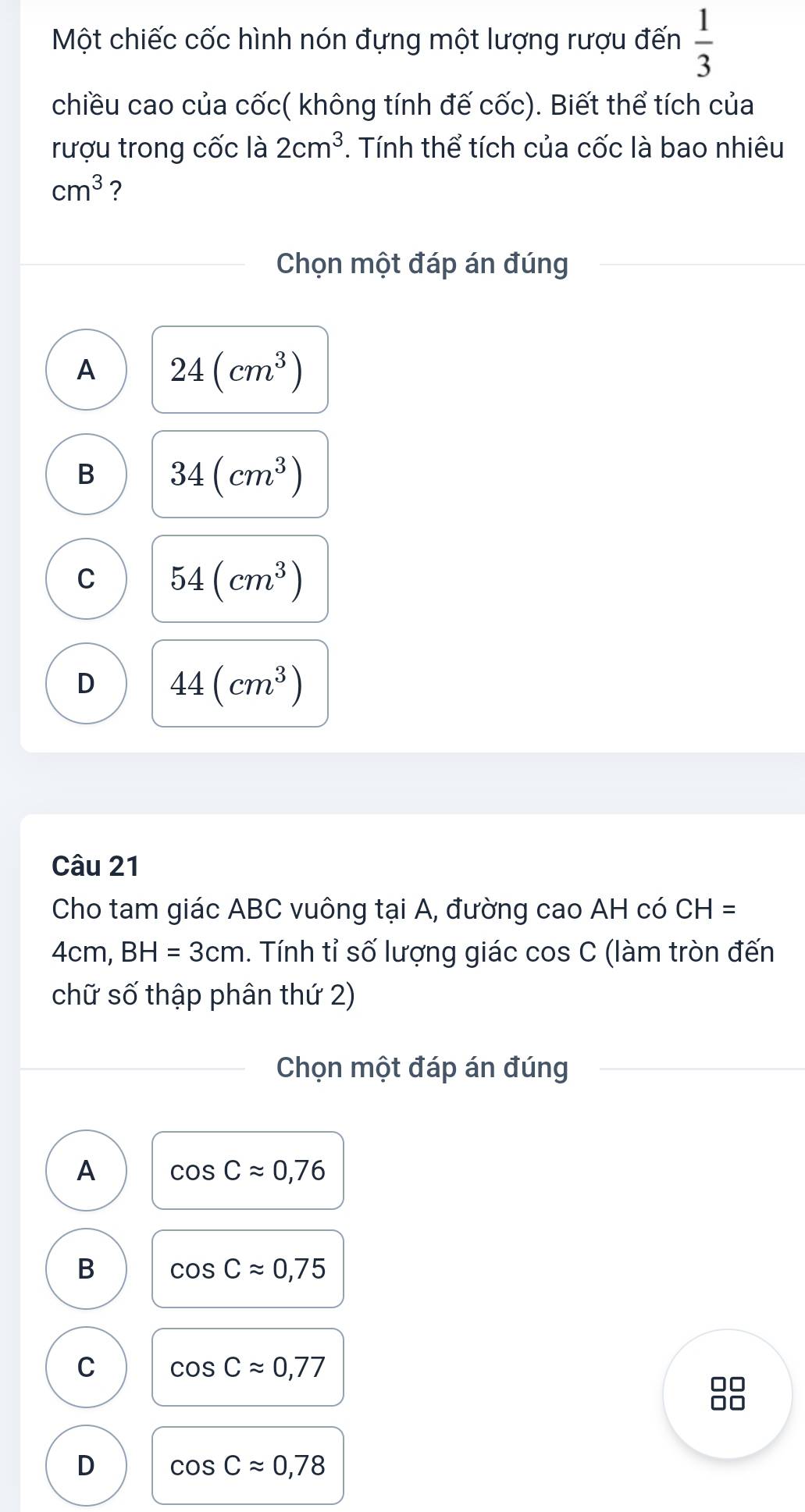 Một chiếc cốc hình nón đựng một lượng rượu đến  1/3 
chiều cao của cốc( không tính đế cốc). Biết thể tích của
rượu trong cốc là 2cm^3. Tính thể tích của cốc là bao nhiêu
cm^3 ?
Chọn một đáp án đúng
A 24(cm^3)
B 34(cm^3)
C 54(cm^3)
D 44(cm^3)
Câu 21
Cho tam giác ABC vuông tại A, đường cao AH có CH=
4cm, BH=3cm. Tính tỉ số lượng giác cos C (làm tròn đến
chữ số thập phân thứ 2)
Chọn một đáp án đúng
A cos Capprox 0,76
B cos Capprox 0,75
C cos Capprox 0,77
□□
□□
D cos Capprox 0,78