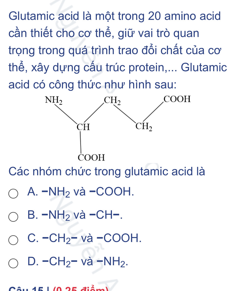 Glutamic acid là một trong 20 amino acid
cần thiết cho cơ thể, giữ vai trò quan
trọng trong quá trình trao đổi chất của cơ
thể, xây dựng cấu trúc protein,... Glutamic
acid có công thức như hình sau:
Các nhóm chức trong glutamic acid là
A. -NH_2 và -COOH.
B. -NH_2 Va a-CH-.
C. -CH_2-va-COOH.
D. -CH_2-va-NH_2.
-1