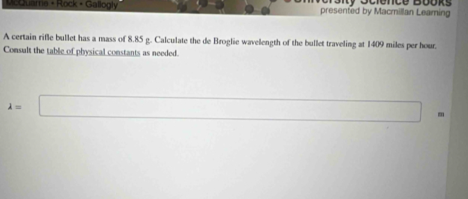 McQuame • Rock • Gallogly presented by Macmillan Leaming 
A certain rifle bullet has a mass of 8.85 g. Calculate the de Broglie wavelength of the bullet traveling at 1409 miles per hour. 
Consult the table of physical constants as needed.
lambda =□ m