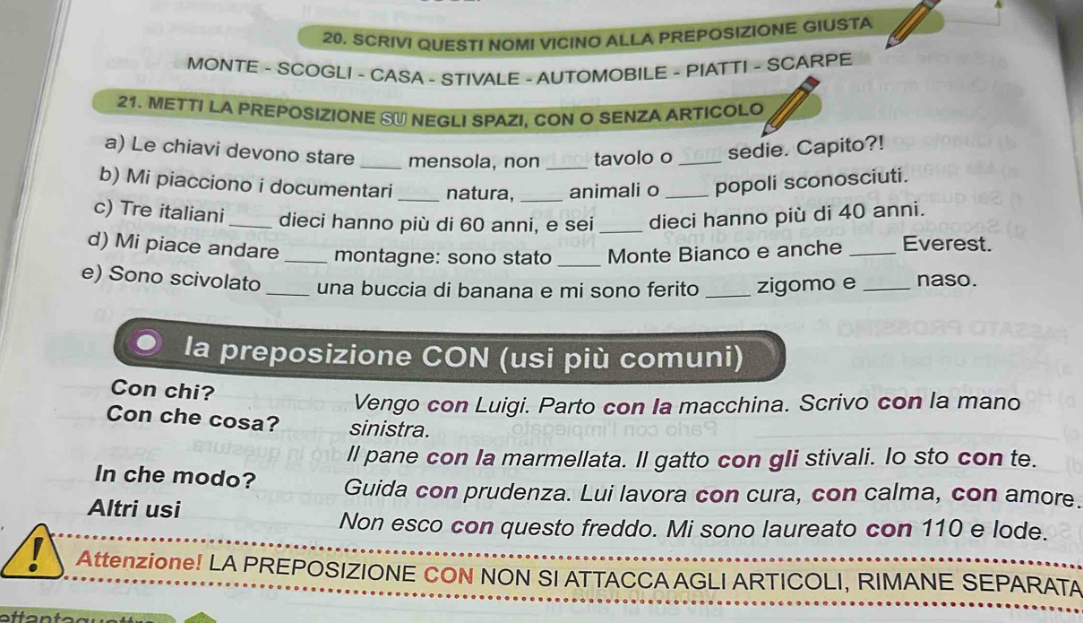 SCRIVI QUESTI NOMI VICINO ALLA PREPOSIZIONE GIUSTA 
MONTE - SCOGLI - CASA - STIVALE - AUTOMOBILE - PIATTI - SCARPE 
21. METTI LA PREPOSIZIONE SU NEGLI SPAZI, CON O SENZA ARTICOLO 
a) Le chiavi devono stare _mensola, non _tavolo o _sedie. Capito?! 
b) Mi piacciono i documentari_ natura,_ animali o _popoli sconosciuti. 
c) Tre italiani _dieci hanno più di 60 anni, e sei _dieci hanno più di 40 anni. 
d) Mi piace andare_ montagne: sono stato _Monte Bianco e anche _Everest. 
e) Sono scivolato_ una buccia di banana e mi sono ferito _zigomo e_ naso. 
la preposizione CON (usi più comuni) 
Con chi? 
Vengo con Luigi. Parto con Ia macchina. Scrivo con la mano 
Con che cosa? sinistra. 
ll pane con Ia marmellata. Il gatto con gIi stivali. lo sto con te. 
In che modo? Guida con prudenza. Lui lavora con cura, con calma, con amore. 
Altri usi 
Non esco con questo freddo. Mi sono laureato con 110 e lode. 
Attenzione! LA PREPOSIZIONE CON NON SI ATTACCA AGLI ARTICOLI, RIMANE SEPARATA