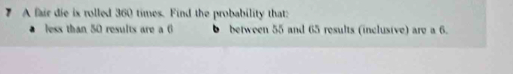 A fair die ix rolled 360 times. Find the probability that: 
less than 50 results are a 6 between 55 and 65 results (inclusive) are a 6.