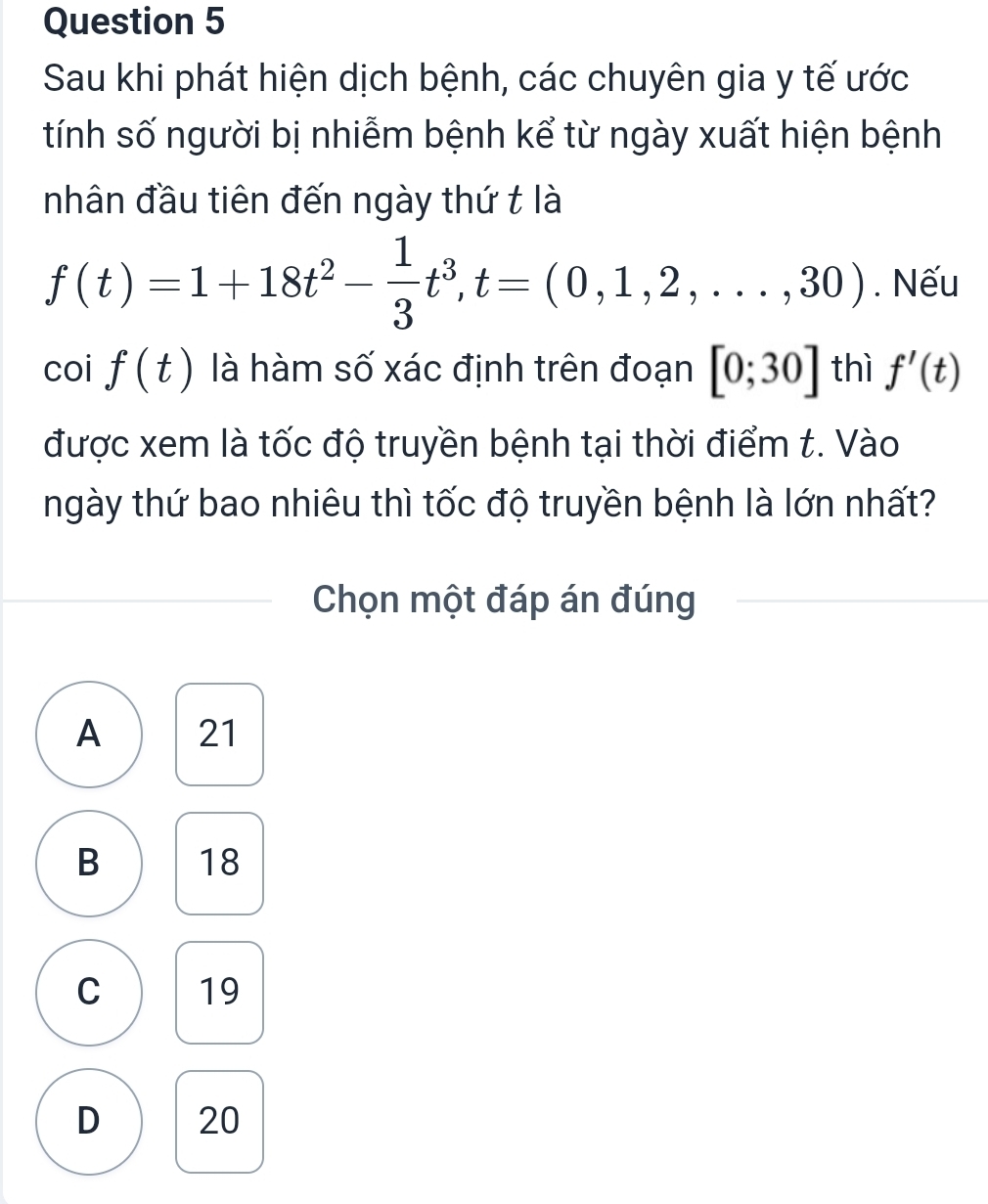 Sau khi phát hiện dịch bệnh, các chuyên gia y tế ước
tính số người bị nhiễm bệnh kể từ ngày xuất hiện bệnh
nhân đầu tiên đến ngày thứ t là
f(t)=1+18t^2- 1/3 t^3, t=(0,1,2,...,30). Nếu
cot f(t) là hàm số xác định trên đoạn [0;30] thì f'(t)
được xem là tốc độ truyền bệnh tại thời điểm t. Vào
ngày thứ bao nhiêu thì tốc độ truyền bệnh là lớn nhất?
Chọn một đáp án đúng
A 21
B 18
C 19
D 20