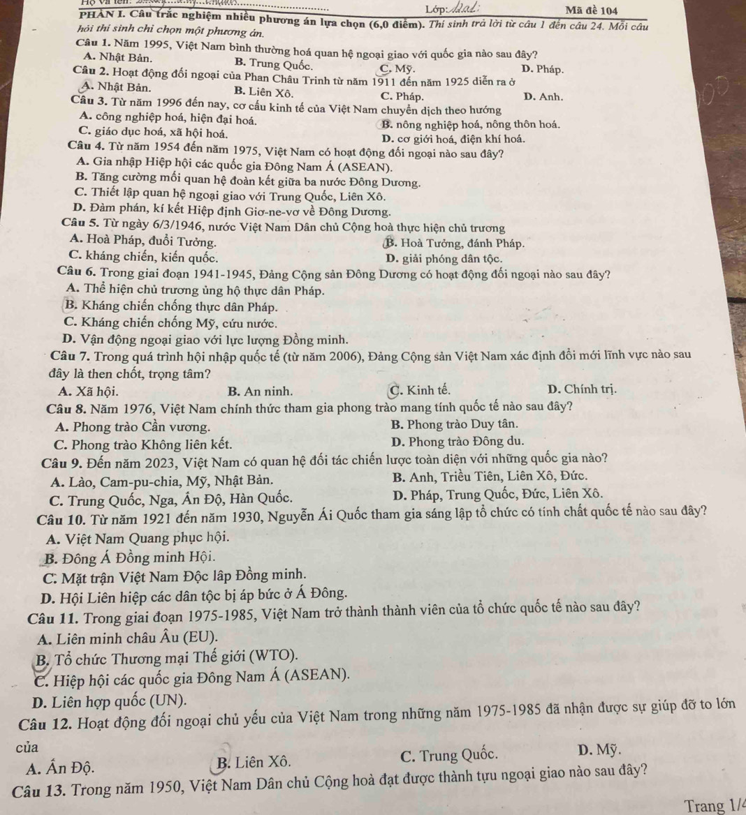 Lớp Mã đề 104
PHAN I. Câu trắc nghiệm nhiều phương án lựa chọn (6,0 điểm). Thí sinh trả lời từ câu 1 đến câu 24. Mỗi câu
hỏi thi sinh chỉ chọn một phương án.
Câu 1. Năm 1995, Việt Nam bình thường hoá quan hệ ngoại giao với quốc gia nào sau đây?
A. Nhật Bản. B. Trung Quốc. C. Mỹ. D. Pháp.
Câu 2. Hoạt động đối ngoại của Phan Châu Trinh từ năm 1911 đến năm 1925 diễn ra ở
A. Nhật Bản. B. Liên Xô. C. Pháp. D. Anh.
Câu 3. Từ năm 1996 đến nay, cơ cấu kinh tế của Việt Nam chuyền dịch theo hướng
A. công nghiệp hoá, hiện đại hoá,
B. nông nghiệp hoá, nông thôn hoá.
C. giáo dục hoá, xã hội hoá. D. cơ giới hoá, điện khí hoá.
Câu 4. Từ năm 1954 đến năm 1975, Việt Nam có hoạt động đối ngoại nào sau đây?
A. Gia nhập Hiệp hội các quốc gia Đông Nam Á (ASEAN).
B. Tăng cường mối quan hệ đoàn kết giữa ba nước Đông Dương.
C. Thiết lập quan hệ ngoại giao với Trung Quốc, Liên Xô.
D. Đàm phán, kí kết Hiệp định Giơ-ne-vơ về Đông Dương.
Câu 5. Từ ngày 6/3/1946, nước Việt Nam Dân chủ Cộng hoà thực hiện chủ trương
A. Hoà Pháp, đuổi Tưởng. B. Hoà Tưởng, đánh Pháp.
C. kháng chiến, kiến quốc. D. giải phóng dân tộc.
Câu 6. Trong giai đoạn 1941-1945, Đảng Cộng sản Đông Dương có hoạt động đối ngoại nào sau đây?
A. Thể hiện chủ trương ủng hộ thực dân Pháp.
B. Kháng chiến chống thực dân Pháp.
C. Kháng chiến chống Mỹ, cứu nước.
D. Vận động ngoại giao với lực lượng Đồng minh.
Câu 7. Trong quá trình hội nhập quốc tế (từ năm 2006), Đảng Cộng sản Việt Nam xác định đổi mới lĩnh vực nào sau
đây là then chốt, trọng tâm?
A. Xã hội. B. An ninh. C. Kinh tế. D. Chính trị.
Câu 8. Năm 1976, Việt Nam chính thức tham gia phong trào mang tính quốc tế nào sau đây?
A. Phong trào Cần vương. B. Phong trào Duy tân.
C. Phong trào Không liên kết. D. Phong trào Đông du.
Câu 9. Đến năm 2023, Việt Nam có quan hệ đối tác chiến lược toàn diện với những quốc gia nào?
A. Lào, Cam-pu-chia, Mỹ, Nhật Bản. B. Anh, Triều Tiên, Liên Xô, Đức.
C. Trung Quốc, Nga, Ấn Độ, Hàn Quốc. D. Pháp, Trung Quốc, Đức, Liên Xô.
Câu 10. Từ năm 1921 đến năm 1930, Nguyễn Ái Quốc tham gia sáng lập tổ chức có tính chất quốc tế nào sau đây?
A. Việt Nam Quang phục hội.
B. Đông Á Đồng minh Hội.
C. Mặt trận Việt Nam Độc lập Đồng minh.
D. Hội Liên hiệp các dân tộc bị áp bức ở Á Đông.
Câu 11. Trong giai đoạn 1975-1985, Việt Nam trở thành thành viên của tổ chức quốc tế nào sau đây?
A. Liên minh châu Âu (EU).
B. Tổ chức Thương mại Thế giới (WTO).
C. Hiệp hội các quốc gia Đông Nam Á (ASEAN).
D. Liên hợp quốc (UN).
Câu 12. Hoạt động đối ngoại chủ yếu của Việt Nam trong những năm 1975-1985 đã nhận được sự giúp đỡ to lớn
của D. Mỹ.
A. Ấn Độ. B. Liên Xô. C. Trung Quốc.
Câu 13. Trong năm 1950, Việt Nam Dân chủ Cộng hoà đạt được thành tựu ngoại giao nào sau đây?
Trang 1/4