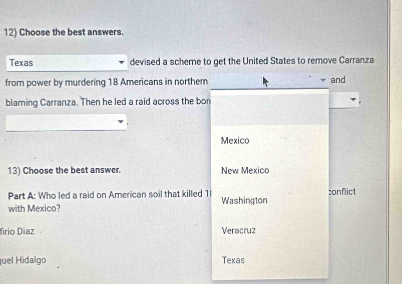 Choose the best answers.
Texas devised a scheme to get the United States to remove Carranza
from power by murdering 18 Americans in northern and
blaming Carranza. Then he led a raid across the bor
Mexico
13) Choose the best answer. New Mexico
Part A: Who led a raid on American soil that killed 1 conflict
Washington
with Mexico?
firio Diaz Veracruz
uel Hidalgo Texas