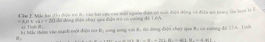 Câu 2, Mắc hai đầu điện trở R_1 vào hai cực của một nguồn điện có suất điện động và điện trở trong lần lượt là E
=8,0V và r=2Omega thì dòng điện chạy qua điện trở có cường độ 1, 6A. 
a) Tinh R_1. 
b) Mắc thêm vào mạch một điện trở R_2 song song với K thì dòng điện chạy qua R_2 có cường độ 23A. Tính
R_2.
B=(10) R_1=R_2=2Omega. R_1=4Omega. R_4=4.4Omega.