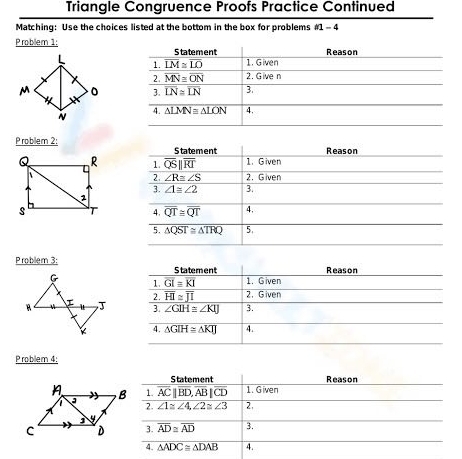 Triangle Congruence Proofs Practice Continued 
Matching: Use the choices listed at the bottom in the box for problems m-4 
Problem 1: Statement Reason
overline LM≌ overline LO 1. Given 
1. 
2. overline MN≌ overline ON 2. Give n
3. overline LN≌ overline LN 3. 
4. △ LMN≌ △ LON 4. 
P roblem 2; Statement 
Reason 
1. overline QSparallel overline RI 1. Given 
2. Given 
2. ∠ R≌ ∠ S
3. overline ∠ 1≌ ∠ 2 3. 
4. overline QT≌ overline QT 4. 
5. △ QST≌ △ TRQ 5. 
Problem 3: Statement 
Reason 
G 
1. overline GI≌ overline KI 1. Given 
2. overline HI≌ overline JI 2. Given 
J 3. ∠ GIH≌ ∠ KIJ 3. 
Ý 4. △ GIH≌ △ KIJ 4. 
Problem 4: 
Statement Reason 
1. overline AC||overline BD, overline AB|overline CD 1. Given 
2. ∠ 1≌ ∠ 4, ∠ 2≌ ∠ 3 2, 
3. overline AD≌ overline AD 3. 
4. △ ADC≌ △ DAB 4.