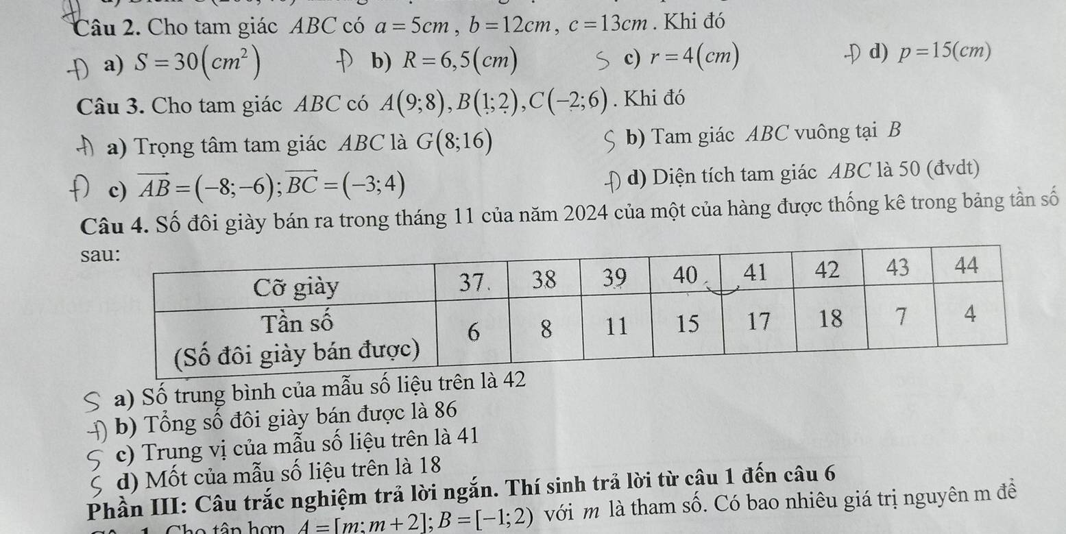 Cho tam giác ABC có a=5cm, b=12cm, c=13cm. Khi đó
a) S=30(cm^2) D b) R=6,5(cm) c) r=4(cm)
D d) p=15(cm)
Câu 3. Cho tam giác ABC có A(9;8), B(1;2), C(-2;6). Khi đó
a) Trọng tâm tam giác ABC là G(8;16) b) Tam giác ABC vuông tại B
c) vector AB=(-8;-6); vector BC=(-3;4) d) Diện tích tam giác ABC là 50 (đvdt)
Câu 4. Số đôi giày bán ra trong tháng 11 của năm 2024 của một của hàng được thống kê trong bảng tần số
a) Số trung bình của mẫu số liệu trên là 42
b) Tổng số đôi giày bán được là 86
c) Trung vị của mẫu số liệu trên là 41
d) Mốt của mẫu số liệu trên là 18
Phần III: Câu trắc nghiệm trả lời ngắn. Thí sinh trả lời từ câu 1 đến câu 6
A=[m:m+2]; B=[-1;2) với m là tham số. Có bao nhiêu giá trị nguyên m đề