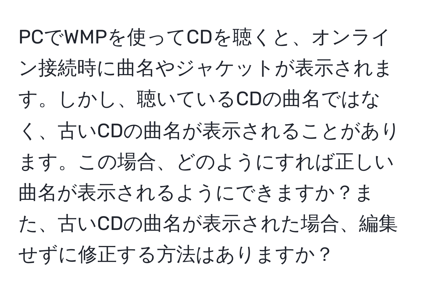 PCでWMPを使ってCDを聴くと、オンライン接続時に曲名やジャケットが表示されます。しかし、聴いているCDの曲名ではなく、古いCDの曲名が表示されることがあります。この場合、どのようにすれば正しい曲名が表示されるようにできますか？また、古いCDの曲名が表示された場合、編集せずに修正する方法はありますか？