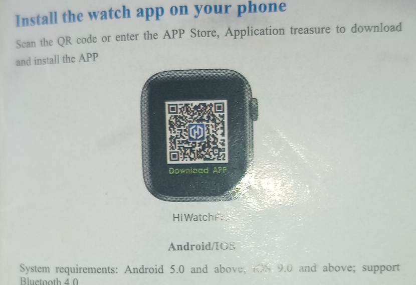 Install the watch app on your phone 
Scan the QR code or enter the APP Store, Application treasure to download 
and install the APP 
Hi WatchP 
Android/IOS 
System requirements: Android 5.0 and above; 108 9.0 and above; support 
Bluetooth 4 0