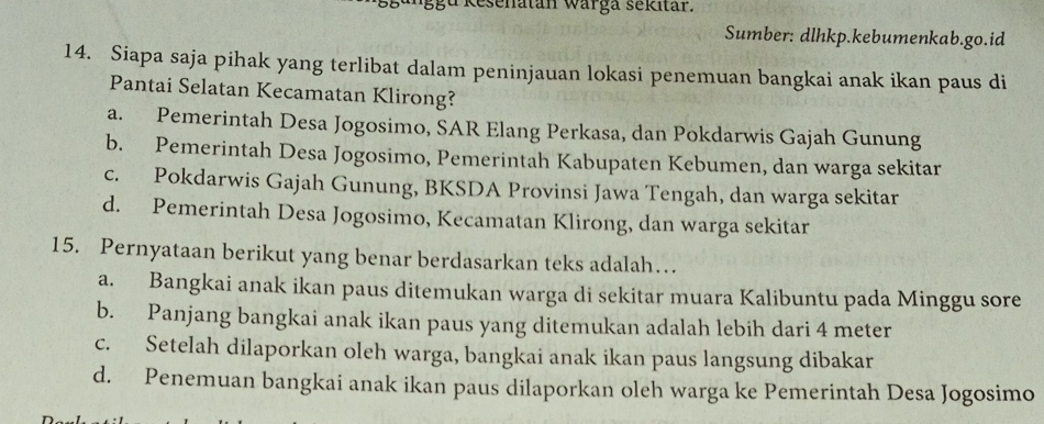 Resenatan warga sekitar.
Sumber: dlhkp.kebumenkab.go.id
14. Siapa saja pihak yang terlibat dalam peninjauan lokasi penemuan bangkai anak ikan paus di
Pantai Selatan Kecamatan Klirong?
a. Pemerintah Desa Jogosimo, SAR Elang Perkasa, dan Pokdarwis Gajah Gunung
b. Pemerintah Desa Jogosimo, Pemerintah Kabupaten Kebumen, dan warga sekitar
c. Pokdarwis Gajah Gunung, BKSDA Provinsi Jawa Tengah, dan warga sekitar
d. Pemerintah Desa Jogosimo, Kecamatan Klirong, dan warga sekitar
15. Pernyataan berikut yang benar berdasarkan teks adalah…
a. Bangkai anak ikan paus ditemukan warga di sekitar muara Kalibuntu pada Minggu sore
b. Panjang bangkai anak ikan paus yang ditemukan adalah lebih dari 4 meter
c. Setelah dilaporkan oleh warga, bangkai anak ikan paus langsung dibakar
d. Penemuan bangkai anak ikan paus dilaporkan oleh warga ke Pemerintah Desa Jogosimo