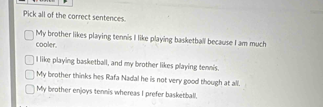 Pick all of the correct sentences.
My brother likes playing tennis I like playing basketball because I am much
cooler.
I like playing basketball, and my brother likes playing tennis.
My brother thinks hes Rafa Nadal he is not very good though at all.
My brother enjoys tennis whereas I prefer basketball.