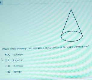 A
Which of the following could describe a cross-section of the figure shown above?
A. reclangle
B. trapezoid
C. rombus
D. triangle