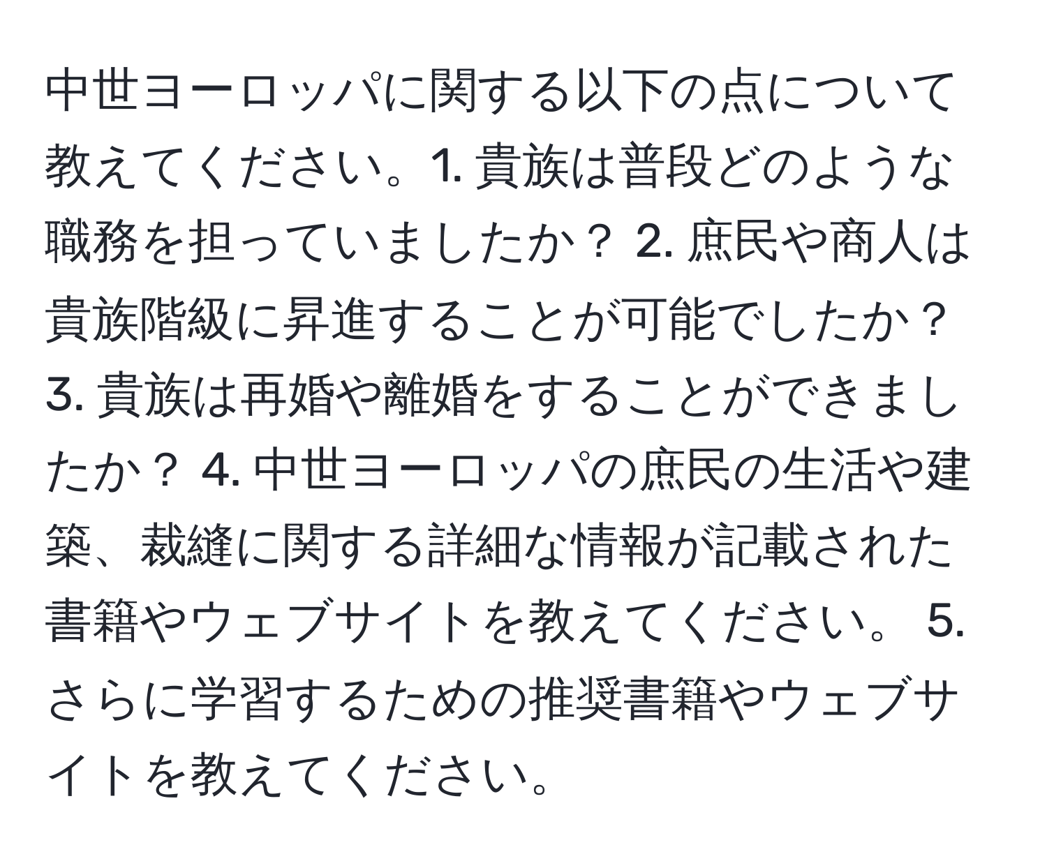 中世ヨーロッパに関する以下の点について教えてください。1. 貴族は普段どのような職務を担っていましたか？ 2. 庶民や商人は貴族階級に昇進することが可能でしたか？ 3. 貴族は再婚や離婚をすることができましたか？ 4. 中世ヨーロッパの庶民の生活や建築、裁縫に関する詳細な情報が記載された書籍やウェブサイトを教えてください。 5. さらに学習するための推奨書籍やウェブサイトを教えてください。