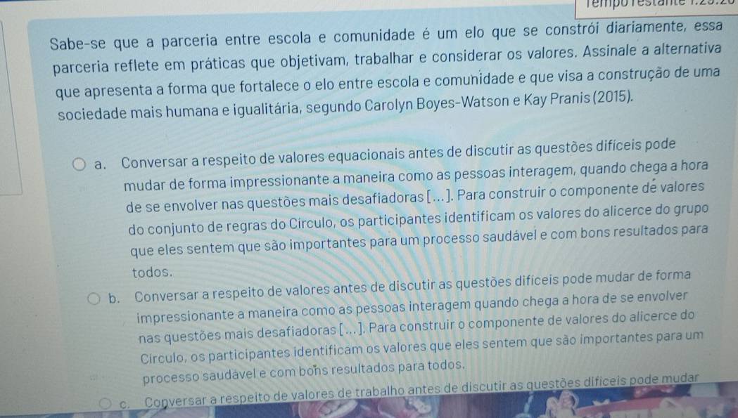 Tempó restam
Sabe-se que a parceria entre escola e comunidade é um elo que se constrói diariamente, essa
parceria reflete em práticas que objetivam, trabalhar e considerar os valores. Assinale a alternativa
que apresenta a forma que fortalece o elo entre escola e comunidade e que visa a construção de uma
sociedade mais humana e igualitária, segundo Carolyn Boyes-Watson e Kay Pranis (2015).
a. Conversar a respeito de valores equacionais antes de discutir as questões difíceis pode
mudar de forma impressionante a maneira como as pessoas interagem, quando chega a hora
de se envolver nas questões mais desafiadoras [.]. Para construir o componente de valores
do conjunto de regras do Círculo, os participantes identificam os valores do alicerce do grupo
que eles sentem que são importantes para um processo saudável e com bons resultados para
todos.
b. Conversar a respeito de valores antes de discutir as questões difíceis pode mudar de forma
impressionante a maneira como as pessoas interagem quando chega a hora de se envolver
nas questões mais desafiadoras [ .. ]. Para construir o componente de valores do alicerce do
Circulo, os participantes identificam os valores que eles sentem que são importantes para um
processo saudável e com bons resultados para todos.
c. Conversar a respeito de valores de trabalho antes de discutir as questões dificeis pode mudar