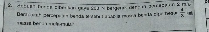 Sebuah benda diberikan gaya 200 N bergerak dengan percepatan 2m/s^2. p 
Berapakah percepatan benda tersebut apabila massa benda diperbesar  4/3  kali 
massa benda mula-mula?