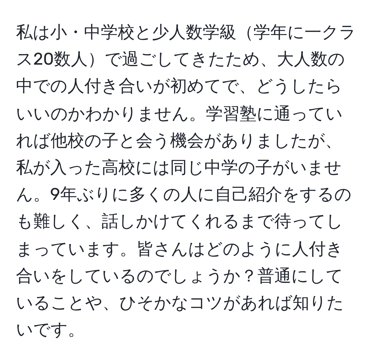 私は小・中学校と少人数学級学年に一クラス20数人で過ごしてきたため、大人数の中での人付き合いが初めてで、どうしたらいいのかわかりません。学習塾に通っていれば他校の子と会う機会がありましたが、私が入った高校には同じ中学の子がいません。9年ぶりに多くの人に自己紹介をするのも難しく、話しかけてくれるまで待ってしまっています。皆さんはどのように人付き合いをしているのでしょうか？普通にしていることや、ひそかなコツがあれば知りたいです。