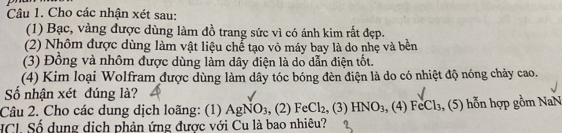 Cho các nhận xét sau: 
(1) Bạc, vàng được dùng làm đồ trang sức vì có ánh kim rất đẹp. 
(2) Nhôm được dùng làm vật liệu chể tạo vỏ máy bay là do nhẹ và bền 
(3) Đồng và nhôm được dùng làm dây điện là do dẫn điện tốt. 
(4) Kim loại Wolfram được dùng làm dây tóc bóng đèn điện là do có nhiệt độ nóng chảy cao. 
Số nhận xét đúng là? 
Câu 2. Cho các dung dịch loãng: (1) AgNO_3, (2)FeCl_2, (3)HNO_3 , ( 4)FeCl_3 3, (5) hỗn hợp gồm NaN 
HCI. Số dụng dịch phản ứng được với Cu là bao nhiều?