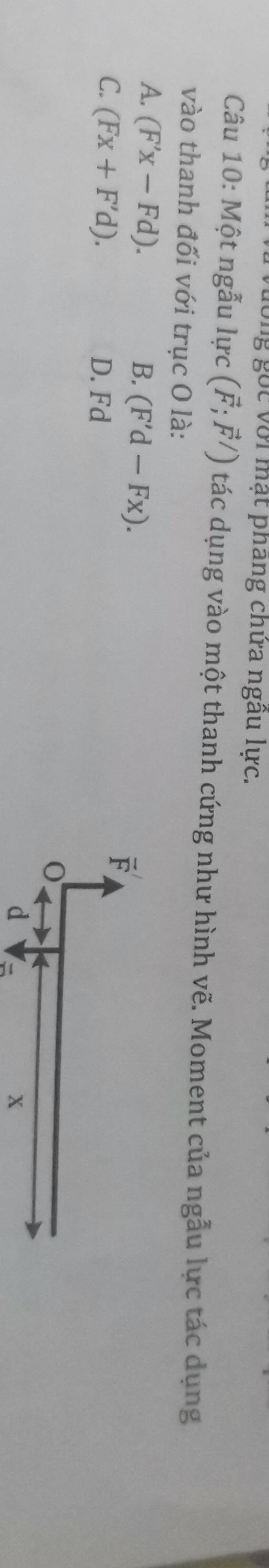 với mạt phang chứa ngâu lực.
Câu 10: Một ngẫu lực (vector F;vector F/) tác dụng vào một thanh cứng như hình vẽ. Moment của ngẫu lực tác dụng
vào thanh đối với trục O là:
A. (F'x-Fd). B. (F'd-Fx).
C. (Fx+F'd). D. Fd
d 
x