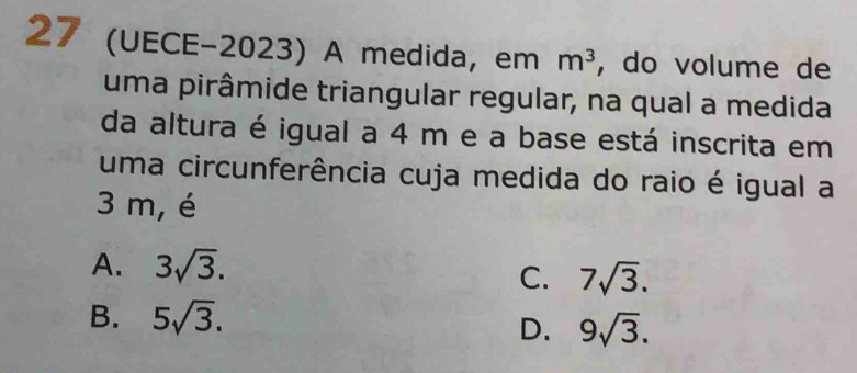 27 (UECE-2023) A medida, em m^3 , do volume de
uma pirâmide triangular regular, na qual a medida
da altura é igual a 4 m e a base está inscrita em
uma circunferência cuja medida do raio é igual a
3 m, é
A. 3sqrt(3).
C. 7sqrt(3).
B. 5sqrt(3).
D. 9sqrt(3).