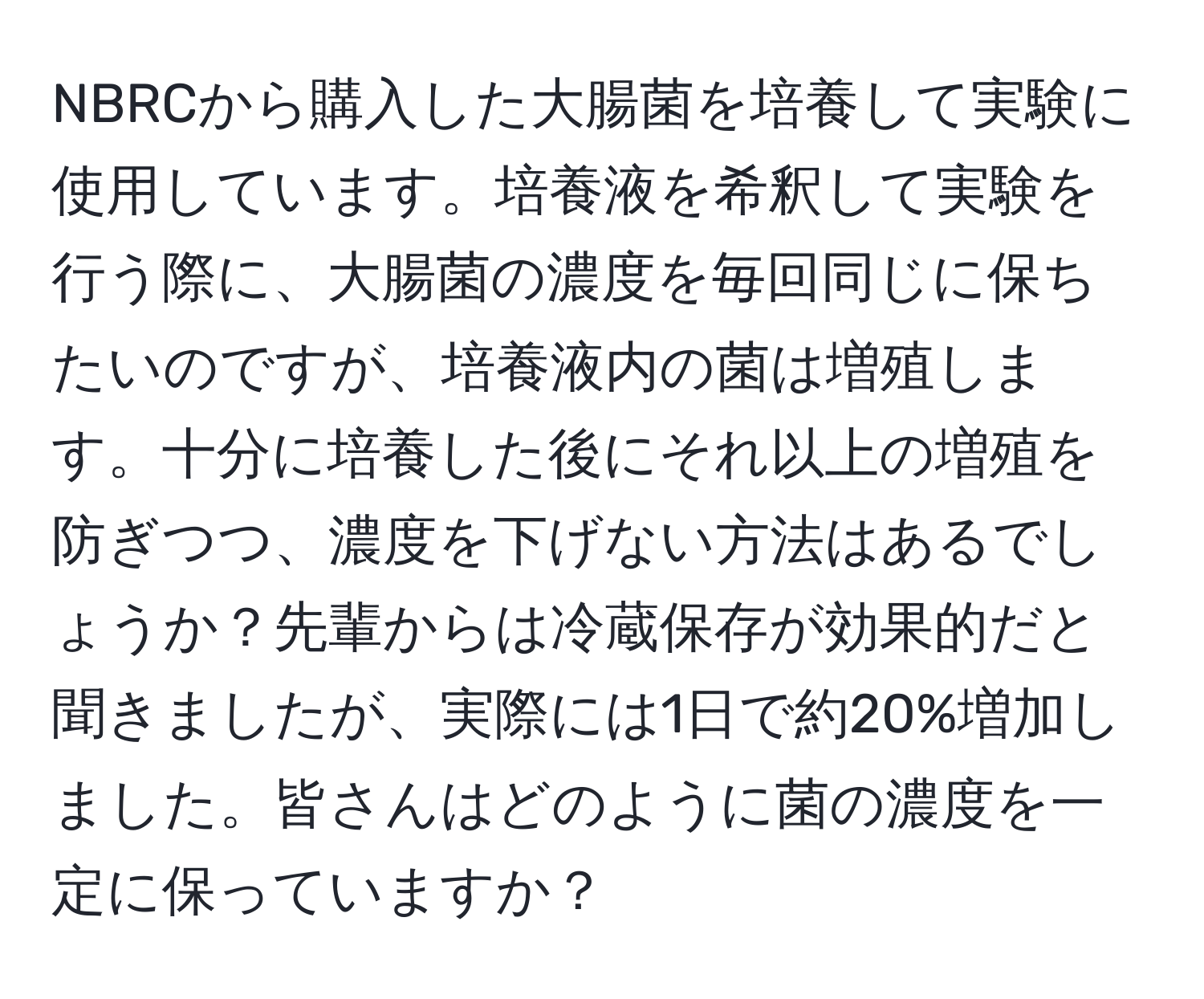 NBRCから購入した大腸菌を培養して実験に使用しています。培養液を希釈して実験を行う際に、大腸菌の濃度を毎回同じに保ちたいのですが、培養液内の菌は増殖します。十分に培養した後にそれ以上の増殖を防ぎつつ、濃度を下げない方法はあるでしょうか？先輩からは冷蔵保存が効果的だと聞きましたが、実際には1日で約20%増加しました。皆さんはどのように菌の濃度を一定に保っていますか？