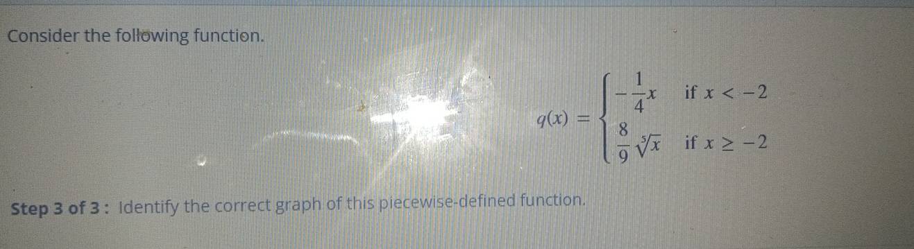 Consider the following function.
q(x)=beginarrayl - 1/4 xifx
Step 3 of 3 : Identify the correct graph of this piecewise-defined function.