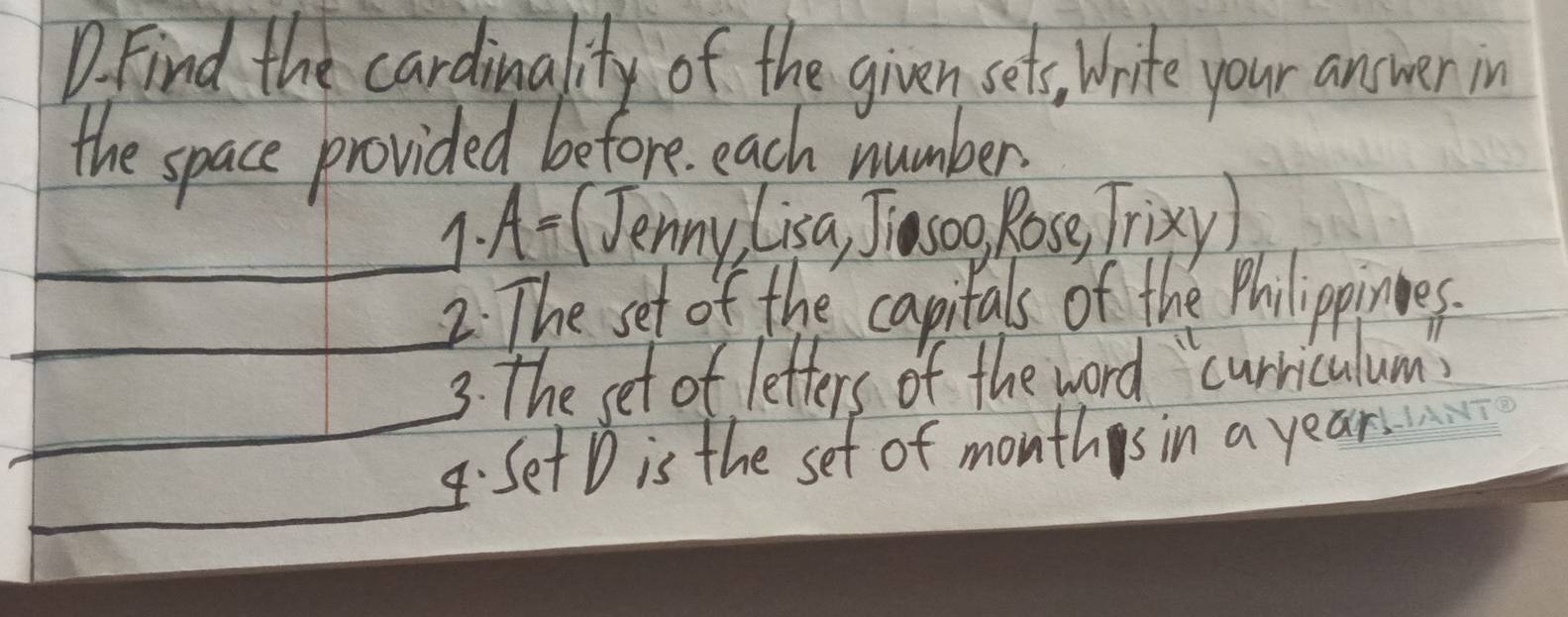 Find the cardinality of the given sets, Write your answer in 
the space provided before each number 
1. A= (Jenny Lisa, Jiasog Rose, Trixy) 
2. The set of the capitals of the Philippinnes. 
_ 
3. The set of letters of the word `curriculums 
_4.Set D is the set of months in a year