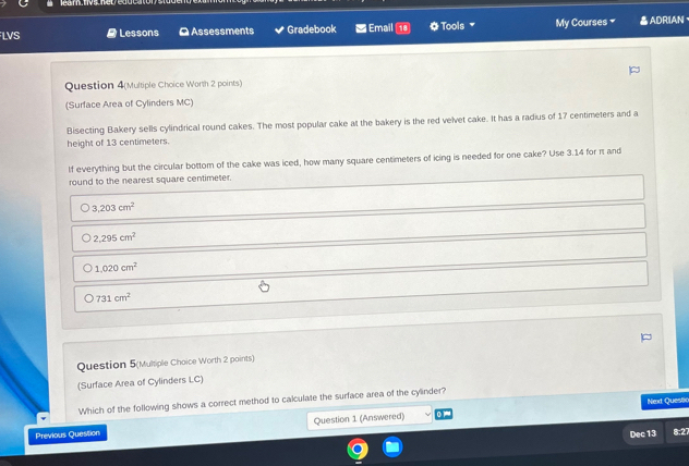 LVS # Lessons O Assessments Gradebook Email OTools My Courses = △ADRIAN、
Question 4(Multiple Choice Worth 2 points)
(Surface Area of Cylinders MC)
Bisecting Bakery sells cylindrical round cakes. The most popular cake at the bakery is the red velvet cake. It has a radius of 17 centimeters and a
height of 13 centimeters.
If everything but the circular bottom of the cake was iced, how many square centimeters of icing is needed for one cake? Use 3.14 for rt and
round to the nearest square centimeter.
3,203cm^2
2.295cm^2
1,020cm^2
731cm^2
Question 5(Multiple Choice Worth 2 points)
(Surface Area of Cylinders LC)
Which of the following shows a correct method to calculate the surface area of the cylinder?
Next Questio
Previous Question Question 1 (Answered)
Dec 13 8:27