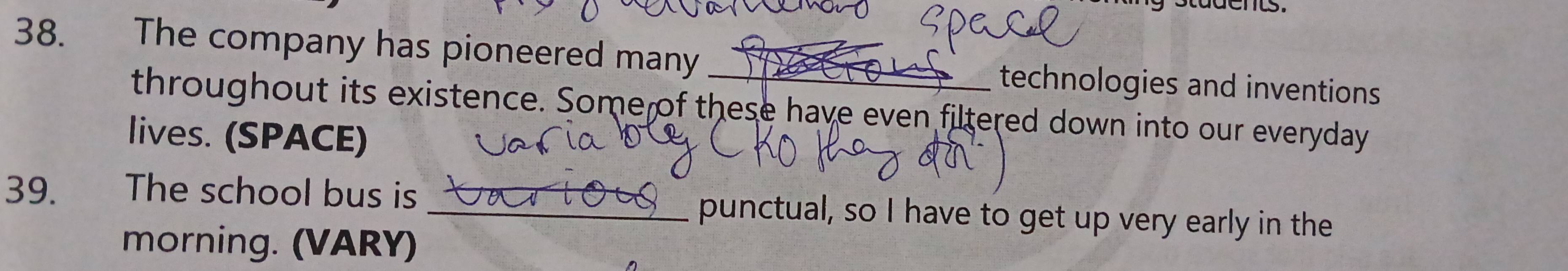 a d e nts. 
38. The company has pioneered many _technologies and inventions 

throughout its existence. Some of these have even filtered down into our everyday 
lives. (SPACE) 
39. The school bus is _punctual, so I have to get up very early in the 
morning. (VARY)
