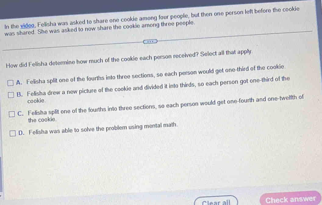 In the video, Felisha was asked to share one cookie among four people, but then one person left before the cookie
was shared. She was asked to now share the cookie among three people.
How did Felisha determine how much of the cookie each person received? Select all that apply.
A. Felisha split one of the fourths into three sections, so each person would get one-third of the cookie.
B. Felisha drew a new picture of the cookie and divided it into thirds, so each person got one-third of the
cookie.
C. Felisha split one of the fourths into three sections, so each person would get one-fourth and one-twelfth of
the cookie.
D. Felisha was able to solve the problem using mental math.
Clear all Check answer