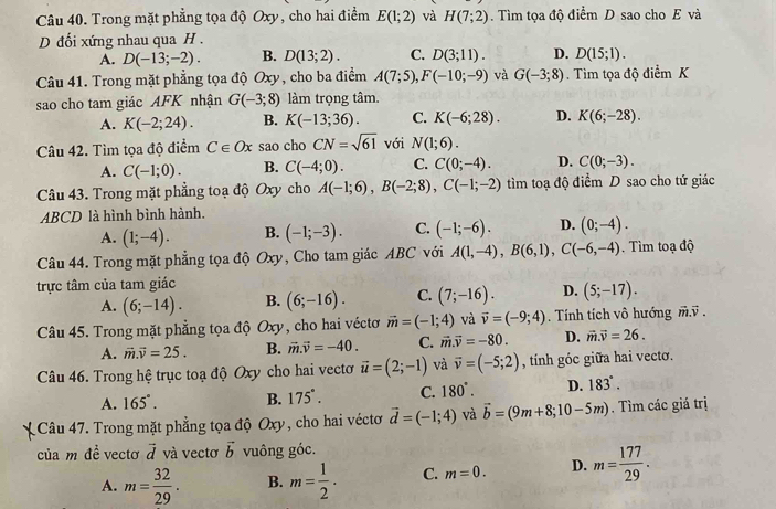 Trong mặt phẳng tọa độ Oxy, cho hai điểm E(1;2) và H(7;2). Tìm tọa độ điểm D sao cho E và
D đối xứng nhau qua H .
A. D(-13;-2). B. D(13;2). C. D(3;11). D. D(15;1).
Câu 41. Trong mặt phẳng tọa độ Oxy, cho ba điểm A(7;5),F(-10;-9) và G(-3;8). Tìm tọa độ điểm K
sao cho tam giác AFK nhận G(-3;8) làm trọng tâm.
A. K(-2;24). B. K(-13;36). C. K(-6;28). D. K(6;-28).
Câu 42. Tìm tọa độ điểm C∈ Ox sao cho CN=sqrt(61) với N(1;6).
A. C(-1;0). B. C(-4;0). C. C(0;-4). D. C(0;-3).
Câu 43. Trong mặt phẳng toạ độ Oxy cho A(-1;6),B(-2;8),C(-1;-2) tìm toạ độ điểm D sao cho tứ giác
ABCD là hình bình hành.
A. (1;-4). B. (-1;-3). C. (-1;-6). D. (0;-4).
Câu 44. Trong mặt phẳng tọa độ Oxy, Cho tam giác ABC với A(1,-4),B(6,1),C(-6,-4) Tìm toạ độ
trực tâm của tam giác
A. (6;-14). B. (6;-16). C. (7;-16). D. (5;-17).
Câu 45. Trong mặt phẳng tọa độ Oxy, cho hai véctơ vector m=(-1;4) và vector v=(-9;4). Tính tích vô hướng vector m.vector v.
A. vector m.vector v=25. B. vector m.vector v=-40. C. vector m.vector v=-80. D. vector m.vector v=26.
Câu 46. Trong hệ trục toạ độ Oxy cho hai vecto vector u=(2;-1) và vector v=(-5;2) , tính góc giữa hai vectơ.
A. 165°. B. 175°. C. 180°. D. 183°.
Câu 47. Trong mặt phẳng tọa độ Oxy, cho hai véctơ vector d=(-1;4) và vector b=(9m+8;10-5m). Tìm các giá trị
của m de^(frac 1)e vecto vector d và vectơ vector b vuông góc.
A. m= 32/29 . B. m= 1/2 . C. m=0. D. m= 177/29 .