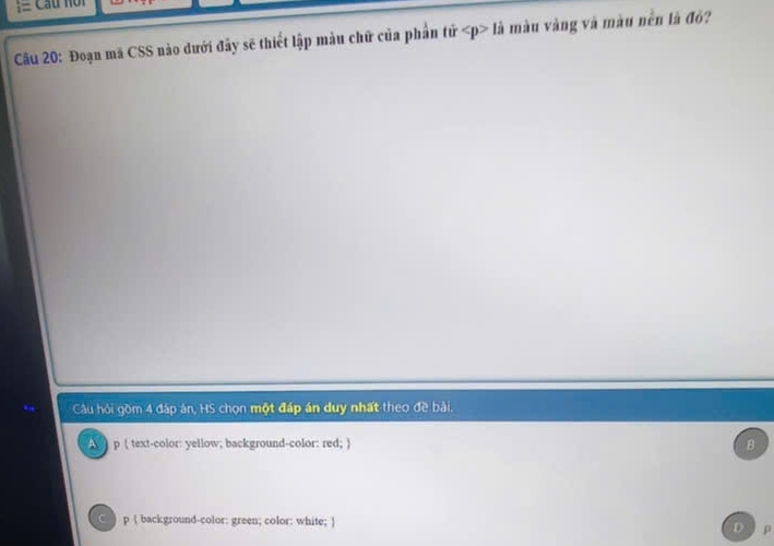 = Cầu noi
Cầu 20: Đoạn mã CSS nào dưới đây sẽ thiết lập màu chữ của phần tử ∠ p>1dot a màu vàng và màu nền là đỏ?
Câu hỏi gồm 4 đáp án, HS chọn một đáp án duy nhất theo đề bài.
p ( text-color: yellow; background-color: red; ) B
C p  background-color: green; color: white; 
p