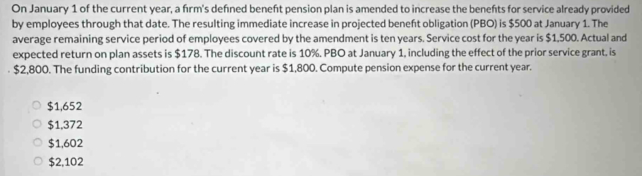 On January 1 of the current year, a fırm's defıned beneft pension plan is amended to increase the benefts for service already provided
by employees through that date. The resulting immediate increase in projected beneft obligation (PBO) is $500 at January 1. The
average remaining service period of employees covered by the amendment is ten years. Service cost for the year is $1,500. Actual and
expected return on plan assets is $178. The discount rate is 10%. PBO at January 1, including the effect of the prior service grant, is
$2,800. The funding contribution for the current year is $1,800. Compute pension expense for the current year.
$1,652
$1,372
$1,602
$2,102