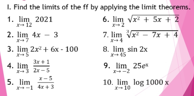 Find the limits of the ff by applying the limit theorems. 
6. 
1. limlimits _xto 122021 limlimits _xto 2sqrt(x^2+5x+2)
2. limlimits _xto 74x-3 limlimits _xto 4sqrt[3](x^2-7x+4)
7. 
3. limlimits _xto 52x^2+6x-100 8. limlimits _xto 45sin 2x
9. 
4. limlimits _xto 3 (3x+1)/2x-5  limlimits _xto -225e^x
5. limlimits _xto -1 (x-5)/4x+3  10. limlimits _xto 10log 1000x