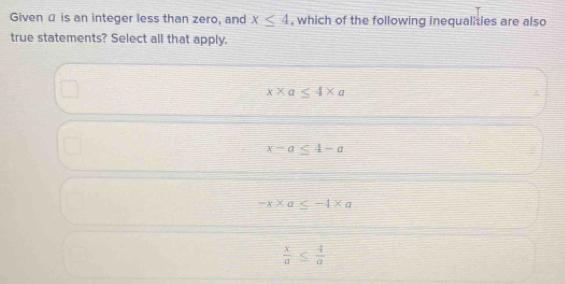 Given α is an integer less than zero, and x≤ 4 , which of the following inequalities are also
true statements? Select all that apply.
x* a ≤ 4* a
x-a≤ 4-a
-x* a≤ -4* a
 x/a ≤  4/a 