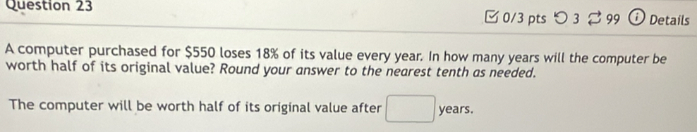 [ 0/3 pts つ 3 % 99 Details 
A computer purchased for $550 loses 18% of its value every year. In how many years will the computer be 
worth half of its original value? Round your answer to the nearest tenth as needed. 
The computer will be worth half of its original value after □ years.