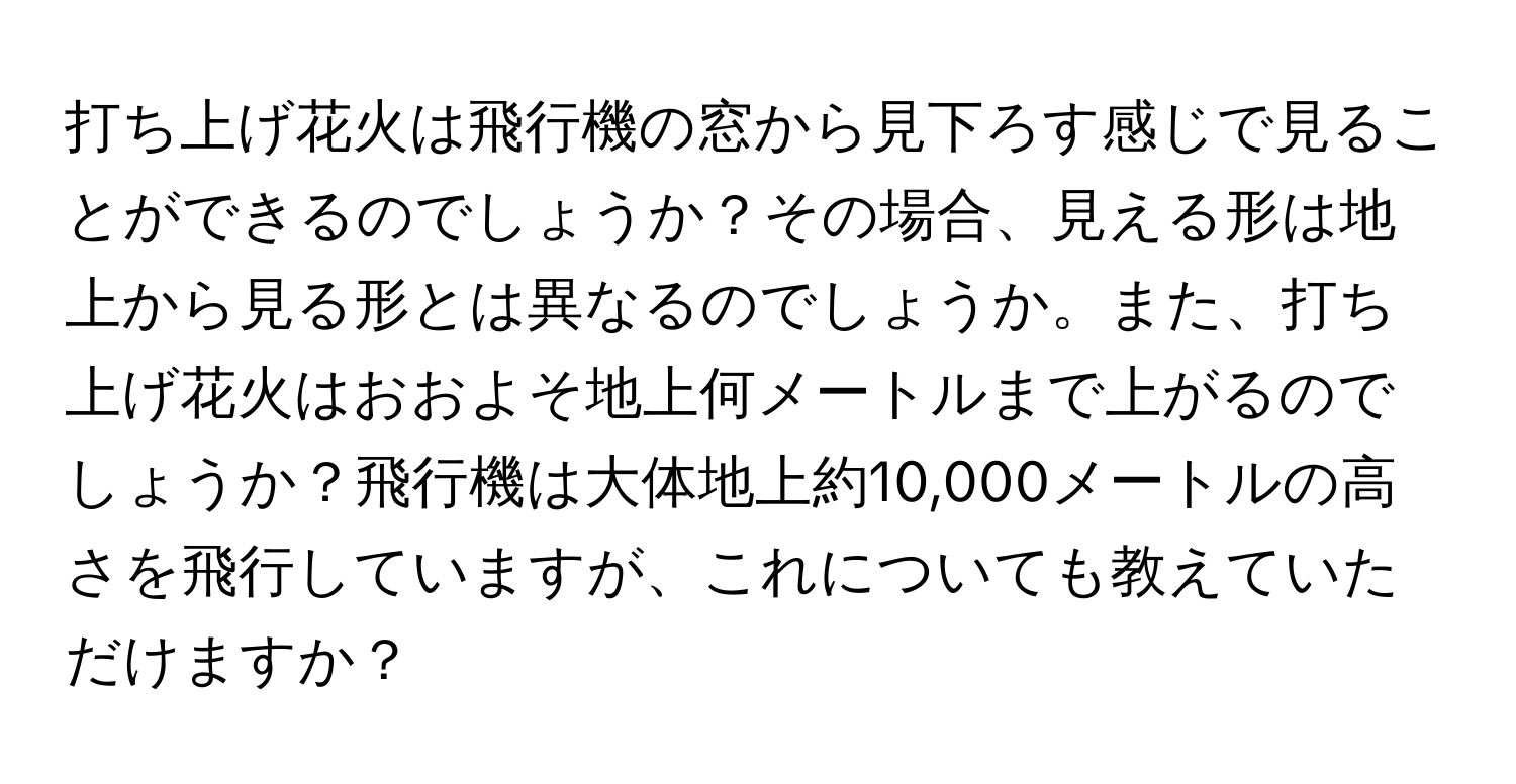 打ち上げ花火は飛行機の窓から見下ろす感じで見ることができるのでしょうか？その場合、見える形は地上から見る形とは異なるのでしょうか。また、打ち上げ花火はおおよそ地上何メートルまで上がるのでしょうか？飛行機は大体地上約10,000メートルの高さを飛行していますが、これについても教えていただけますか？