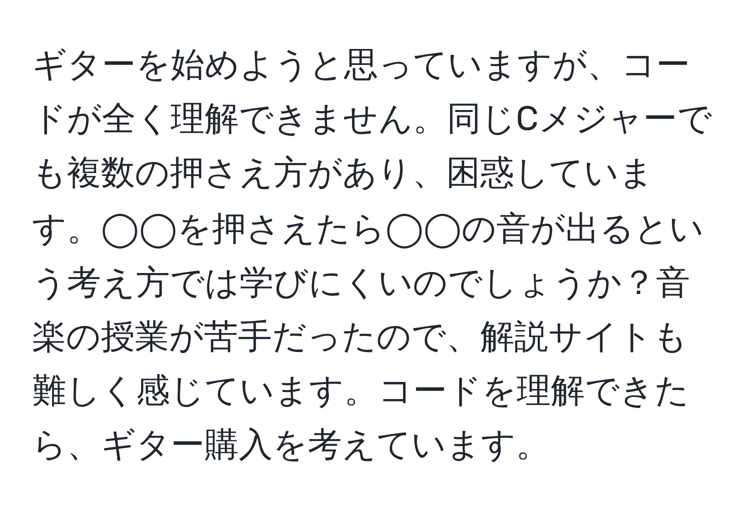 ギターを始めようと思っていますが、コードが全く理解できません。同じCメジャーでも複数の押さえ方があり、困惑しています。◯◯を押さえたら◯◯の音が出るという考え方では学びにくいのでしょうか？音楽の授業が苦手だったので、解説サイトも難しく感じています。コードを理解できたら、ギター購入を考えています。