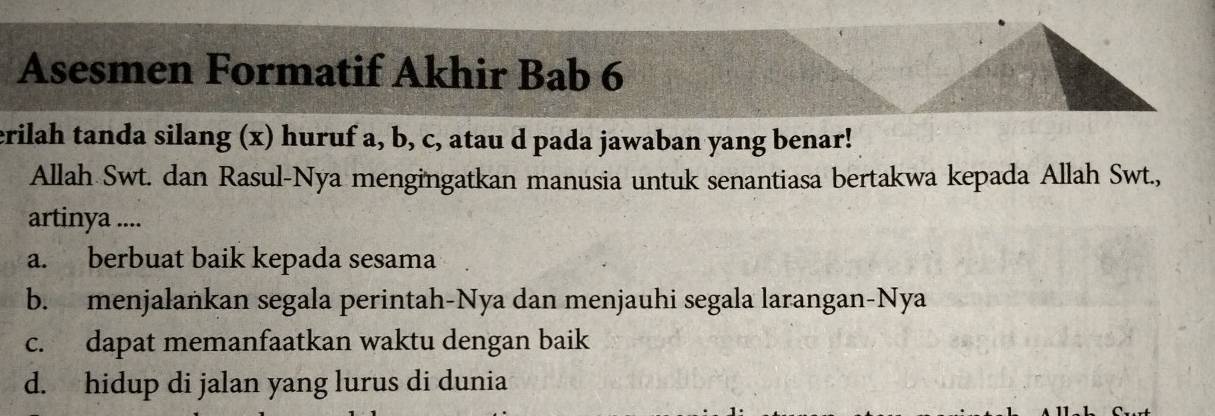 Asesmen Formatif Akhir Bab 6
erilah tanda silang (x) huruf a, b, c, atau d pada jawaban yang benar!
Allah Swt. dan Rasul-Nya mengingatkan manusia untuk senantiasa bertakwa kepada Allah Swt.,
artinya ....
a. berbuat baik kepada sesama
b. menjalankan segala perintah-Nya dan menjauhi segala larangan-Nya
c. dapat memanfaatkan waktu dengan baik
d. hidup di jalan yang lurus di dunia