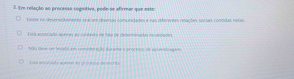 Em relação ao processo cognitivo, pode-se afirmar que este:
Existe no desenvolvimento oral em diversas comunidades e nas diferentes relações sociais contidas nelas.
Está associado apenas ao contexto de fala de determinadas localidades.
Não deve ser levado em consideração durante o processo de aprendizagem.
Está associado apenas ao processo de escrita.