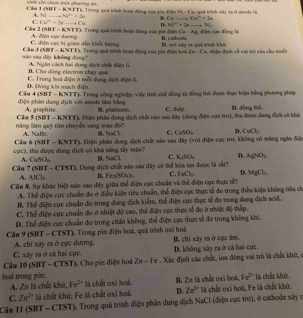 sinh chỉ chọn một phương án.
Câu 1 SBT * - KNTT). Trong quá trình hoạt động của pin điện Ni-Cl 1, quá trình xảy ra ở anode là
A. Ni _ Ni^(2+)+2e.
B. Cu Cu^(2+)+2e.
C. Cu^(2+)+2e _ Cu. D. Ni^(2+)+2e _ Ni.
Câu 2 (SBT - KNTT). Trong quá trình hoạt động của pin điện Cu-Ag , điện cực đồng là
A. điện cực dương. B. cathode.
C. điện cực bị giảm dần khối lượng. D. nơi xảy ra quá trình khử.
Câu 3 (SBT - KNTT). Trong quá trình hoạt động của pin điện hoá Zn-Cu , nhận định về vai trò của cầu muối
nào sau dây không đúng?
A. Ngăn cách hai dung dịch chất điện li.
B. Cho dòng electron chạy qua.
C. Trung hoà điện ở mỗi dung dịch điện li.
D. Đóng kín mạch điện.
Câu 4 (SBT - KNTT). Trong công nghiệp, việc tinh chế đồng từ đồng thô được thực hiện bằng phương pháp
điện phân dung dịch với anode làm bằng
A. graphite. B. platinum. C. thép. D. đồng thô.
Câu 5 (SBT - KNTT). Điện phân dung dịch chất nào sau đây (dùng điện cực trơ), thu được dung dịch có khả
năng làm quỳ tím chuyền sang màu đỏ?
C.
A. NaBr. B. NaCl. CuSO_4.
D. CuCl_2.
Câu 6 (SBT - KNTT). Điện phân dung dịch chất nào sau đây (với điện cực trơ, không có màng ngăn điện
cực), thu được dung dịch có khả năng tầy màu?
C.
A. CuSO₄. B. NaCl. K_2SO_4. D. AgNO_3.
Câu 7 (SBT - CTST). Dung dịch chất nào sau đây có thể hòa tan được lá sắt?
A. AlCl₃.
C.
B. Fe_2(SO_4)_3. FeCl_2. D. MgCl_2.
Câu 8. Sự khác biệt nào sau đây giữa thế điện cực chuẩn và thế điện cực thực tế?
A. Thế điện cực chuẩn đo ở điều kiện tiêu chuẩn, thế điện cực thực tế đo trong điều kiện không tiêu ch
B. Thế điện cực chuẩn đo trong dung dịch kiềm, thế điện cực thực tế đo trong dung dịch acid...
C. Thế điện cực chuẩn đo ở nhiệt độ cao, thế điện cực thực tế đo ở nhiệt độ thấp.
D. Thế điện cực chuẩn đo trong chân không, thế điện cực thực tế đo trong không khí.
Câu 9 (SBT - CTST). Trong pin điện hoá, quá trình oxi hoá
A. chỉ xảy ra ở cực dương. B. chỉ xảy ra ở cực âm.
C. xảy ra ở cả hai cực. D. không xảy ra ở cả hai cực.
Câu 10 (SBT - CTST). Cho pin điện hoá Zn - Fe . Xác định các chất, ion đóng vai trò là chất khử, có
hoá trong pin: Fe^(2+) là chất khử.
A. Zn là chất khử, Fe^(2+) là chất oxi hoá. B. Zn là chất oxi hoá,
C. Zn^(2+) là chất khử, Fe là chất oxi hoá. D. Zn^(2+) là chất oxi hoá, Fe là chất khử.
Câu 11 (SBT - CTST). Trong quá trình điện phân dung dịch NaCl (điện cực trơ), ở cathode xảy r